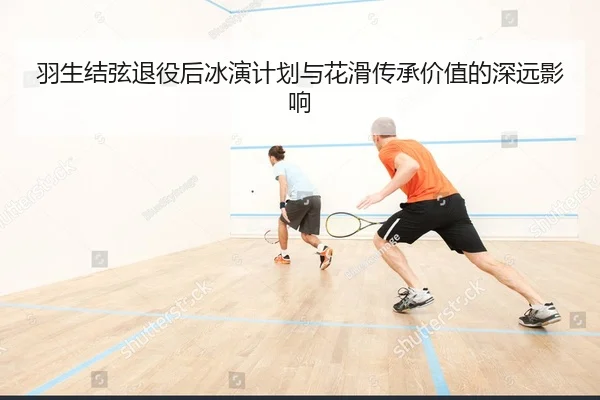 羽生结弦退役后冰演计划与花滑传承价值的深远影响